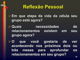 Reflexão Pessoal
 Em que etapa da vida da célula seu
  grupo está agora?
 Quais        necessidades      de
  relacionamentos existem em    seu
  grupo agora?
 O que você gostaria de ver
  acontecendo nos próximos dois ou
  três meses para aprofundar os
  relacionamentos em seu grupo?  48
 