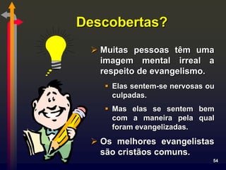 Descobertas?
  Muitas pessoas têm uma
   imagem mental irreal a
   respeito de evangelismo.
    Elas sentem-se nervosas ou
     culpadas.
    Mas elas se sentem bem
     com a maneira pela qual
     foram evangelizadas.
  Os melhores evangelistas
   são cristãos comuns.
                              54
 