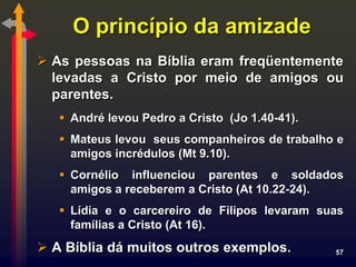 O princípio da amizade
 As pessoas na Bíblia eram freqüentemente
  levadas a Cristo por meio de amigos ou
  parentes.
    André levou Pedro a Cristo (Jo 1.40-41).
    Mateus levou seus companheiros de trabalho e
     amigos incrédulos (Mt 9.10).
    Cornélio influenciou parentes e soldados
     amigos a receberem a Cristo (At 10.22-24).
    Lídia e o carcereiro de Filipos levaram suas
     famílias a Cristo (At 16).
 A Bíblia dá muitos outros exemplos.           57
 
