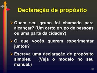 Declaração de propósito

 Quem seu grupo foi chamado para
  alcançar? (Um certo grupo de pessoas
  ou uma parte da cidade?)
 O que vocês querem experimentar
  juntos?
 Escreva uma declaração de propósito
  simples.  (Veja o modelo no seu
  manual.)
                                     60
 