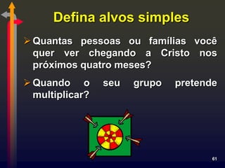 Defina alvos simples
 Quantas pessoas ou famílias você
  quer ver chegando a Cristo nos
  próximos quatro meses?
 Quando o       seu   grupo   pretende
  multiplicar?




                                      61
 