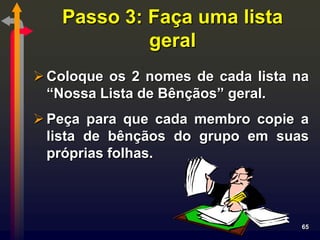 Passo 3: Faça uma lista
            geral
 Coloque os 2 nomes de cada lista na
  “Nossa Lista de Bênçãos” geral.
 Peça para que cada membro copie a
  lista de bênçãos do grupo em suas
  próprias folhas.



                                    65
 