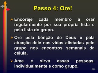 Passo 4: Ore!
 Encoraje cada membro a orar
  regularmente por sua própria lista e
  pela lista do grupo.
 Ore pela bênção de Deus e pela
  atuação dele nas vidas alistadas pelo
  grupo nos encontros semanais da
  célula.
 Ame     e   sirva   essas  pessoas,
  individualmente e como grupo.     66
 