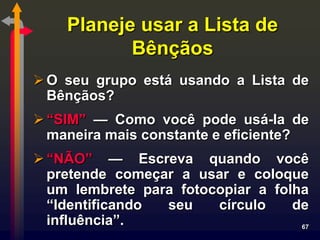 Planeje usar a Lista de
           Bênçãos
 O seu grupo está usando a Lista de
  Bênçãos?
 “SIM” — Como você pode usá-la de
  maneira mais constante e eficiente?
 “NÃO” — Escreva quando você
  pretende começar a usar e coloque
  um lembrete para fotocopiar a folha
  “Identificando seu    círculo    de
  influência”.                      67
 