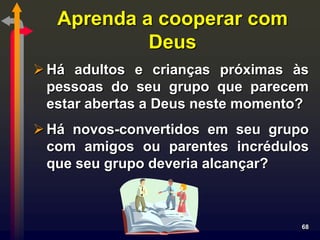 Aprenda a cooperar com
            Deus
 Há adultos e crianças próximas às
  pessoas do seu grupo que parecem
  estar abertas a Deus neste momento?
 Há novos-convertidos em seu grupo
  com amigos ou parentes incrédulos
  que seu grupo deveria alcançar?



                                    68
 