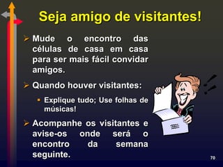 Seja amigo de visitantes!
 Mude o encontro das
  células de casa em casa
  para ser mais fácil convidar
  amigos.
 Quando houver visitantes:
    Explique tudo; Use folhas de
     músicas!
 Acompanhe os visitantes e
  avise-os onde será o
  encontro   da     semana
  seguinte.                         70
 