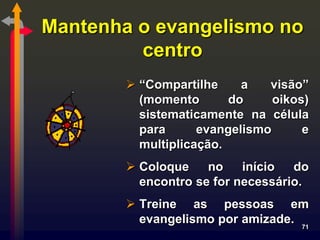 Mantenha o evangelismo no
         centro
         “Compartilhe     a   visão”
          (momento       do     oikos)
          sistematicamente na célula
          para      evangelismo      e
          multiplicação.
         Coloque    no    início  do
          encontro se for necessário.
         Treine as pessoas em
          evangelismo por amizade. 71
 