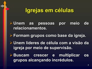 Igrejas em células

 Unem as pessoas       por   meio   de
  relacionamentos.
 Formam grupos como base da igreja.
 Unem líderes de célula com a visão da
  igreja por meio de supervisão.
 Buscam crescer e multiplicar       os
  grupos alcançando incrédulos.
                                       7
 
