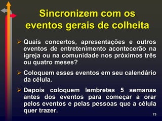 Sincronizem com os
  eventos gerais de colheita
 Quais concertos, apresentações e outros
  eventos de entretenimento acontecerão na
  igreja ou na comunidade nos próximos três
  ou quatro meses?
 Coloquem esses eventos em seu calendário
  da célula.
 Depois coloquem lembretes 5 semanas
  antes dos eventos para começar a orar
  pelos eventos e pelas pessoas que a célula
  quer trazer.                             73
 