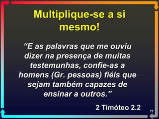 Multiplique-se a si
        mesmo!
 “E as palavras que me ouviu
 dizer na presença de muitas
   testemunhas, confie-as a
homens (Gr. pessoas) fiéis que
  sejam também capazes de
       ensinar a outros.”
                   2 Timóteo 2.2   77
 