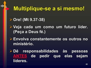 Multiplique-se a si mesmo!
 Ore! (Mt 9.37-38)
 Veja cada um como um futuro líder.
  (Peça a Deus fé.)
 Envolva constantemente os outros no
  ministério.
 Dê responsabilidades às pessoas
  ANTES de pedir que elas sejam
  líderes.
                                    81
 