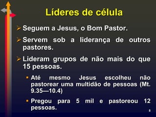 Líderes de célula
 Seguem a Jesus, o Bom Pastor.
 Servem sob a liderança de outros
  pastores.
 Lideram grupos de não mais do que
  15 pessoas.
   Até mesmo Jesus escolheu não
    pastorear uma multidão de pessoas (Mt.
    9.35—10.4)
   Pregou para 5 mil e pastoreou 12
    pessoas.                        8
 