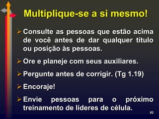 Multiplique-se a si mesmo!
 Consulte as pessoas que estão acima
  de você antes de dar qualquer título
  ou posição às pessoas.
 Ore e planeje com seus auxiliares.
 Pergunte antes de corrigir. (Tg 1.19)
 Encoraje!
 Envie pessoas para o próximo
  treinamento de líderes de célula. 82
 