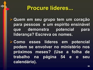 Procure líderes...
 Quem em seu grupo tem um coração
  para pessoas e um espírito ensinável
  que    demonstra    potencial   para
  liderança? Escreva os nomes.
 Como esses líderes em potencial
  podem se envolver no ministério nos
  próximos meses? (Use a folha de
  trabalho na página 54 e o seu
  calendário).
                                     86
 