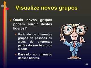 Visualize novos grupos

 Quais novos grupos
  podem surgir destes
  líderes?
   Variando de diferentes
    grupos de pessoas ou
    alvos de diferentes
    partes do seu bairro ou
    cidade.
   Baseado no chamado
    desses líderes.
                              88
 