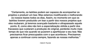 –Sakichi Toyoda
“Certamente, os ladrões podem ser capazes de acompanhar os
projetos e produzir um tear. Mas estamos modiﬁcando e melhorando
os nossos teares todos os dias. Assim, no momento em que os
ladrões tiverem produzido um tear a partir dos nossos projetos que
eles roubaram, já teremos avançado bastante e ultrapassado aquele
ponto. E, como eles não tem a especialização obtida a partir dos
fracassos que custaram a produção do original, perderão muito mais
tempo do que nós quando se puserem a aperfeiçoar o seu tear. Não
precisamos ﬁcar preocupados com o que aconteceu. Precisamos
apenas a continuar como sempre, fazendo as nossas melhorias.”
 