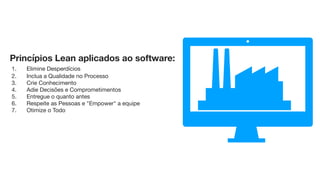 Princípios Lean aplicados ao software:

	1.	    Elimine Desperdícios

	2.	    Inclua a Qualidade no Processo

	3.	    Crie Conhecimento

	4.	    Adie Decisões e Comprometimentos

	5.	    Entregue o quanto antes

	6.	    Respeite as Pessoas e "Empower" a equipe

	7.	    Otimize o Todo

1- Desperdícios: tudo aquilo que não agrega valor para cliente ﬁnal e que não são percebidos pelo cliente.

2- Qualidade é inegociável. Entregue qualidade intrínseca e explícita aos seus clientes, se eles perceberem isso, signiﬁca que foi uma entrega de qualidade. 

3- Desenvolvimento é um exercício de descoberta, enquanto produção é um exercício de reduzir a variação. Desenvolvimento é como fazer uma nova receita, enquanto produção é como fazer um prato.

4- Diminuir as incertezas retardando as decisões até que possam serem feitas com base em acontecimentos mais ﬁrmes, previsíveis e conhecidos.

5- Sem entregas rápidas não é possível colher feedback. Sem entregas rápidas não é possível aprender com erros.

6- Envolver os desenvolvedores nos detalhes das decisões técnicas é fundamental para o atingimento da exelência. 

7- Otimizar desde o começo até o ﬁnal (Métricas, Mapa de ﬂuxo, ROI, Satisfação)
 