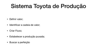 Sistema Toyota de Produção
• Deﬁnir valor;

• Identiﬁcar a cadeia de valor;

• Criar Fluxo;

• Estabelecer a produção puxada;

• Buscar a perfeição
Valor = Identiﬁcar o que é cadeia de valor na visão do seu Cliente;

Cadeia = Identiﬁque todos os passos para criar o produto. Os passos desnecessários devem ser eliminados;

Fluxo = Os passos que geram valor devem ﬂuir continuamente;

Puxada = Os passos devem ser realizados para que se possa oferecer ao cliente o produto ﬁnal

Perfeição = A organização deve sempre buscar a perfeição;
 