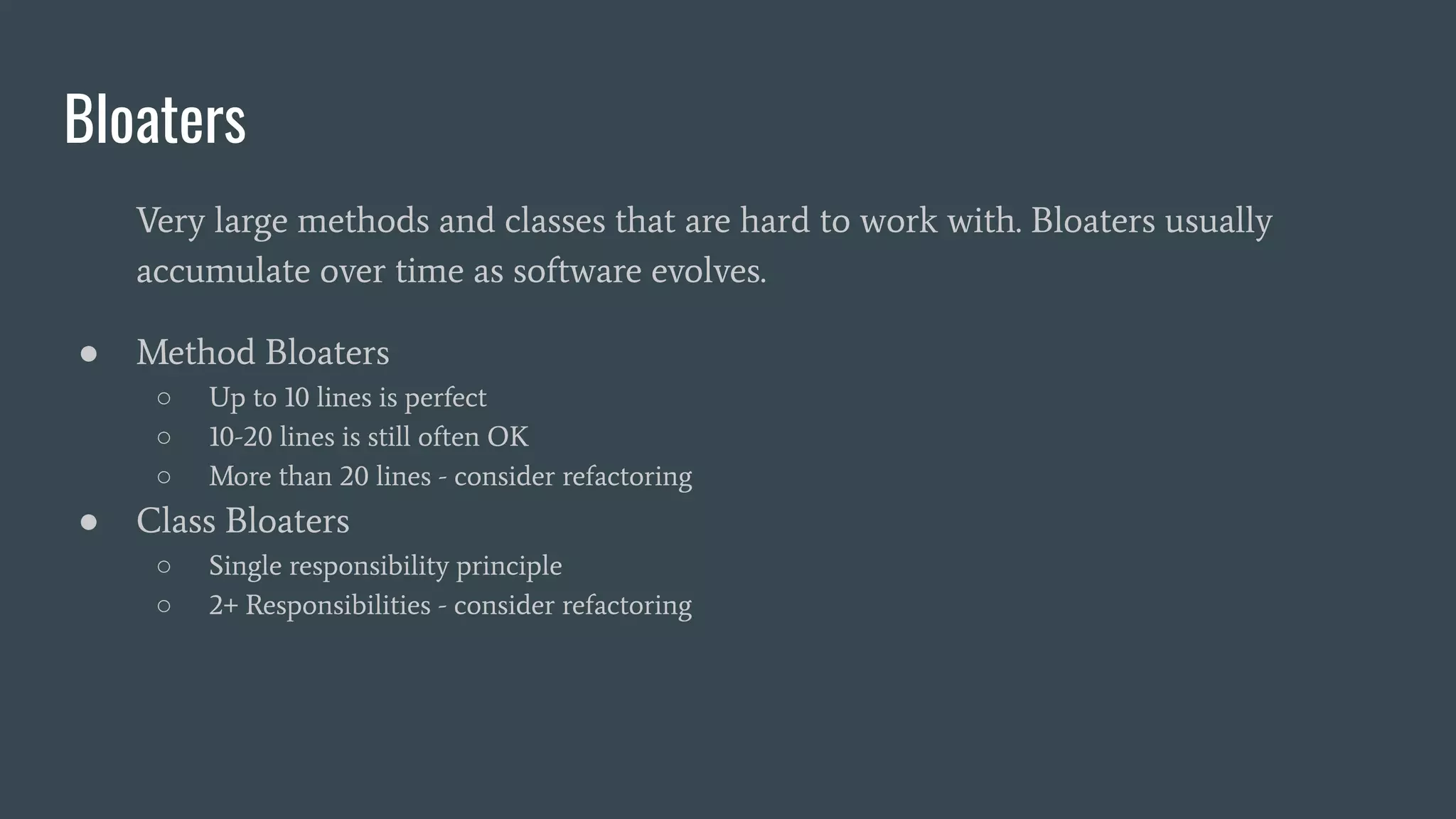 Bloaters
Very large methods and classes that are hard to work with. Bloaters usually
accumulate over time as software evolves.
● Method Bloaters
○ Up to 10 lines is perfect
○ 10-20 lines is still often OK
○ More than 20 lines - consider refactoring
● Class Bloaters
○ Single responsibility principle
○ 2+ Responsibilities - consider refactoring
 