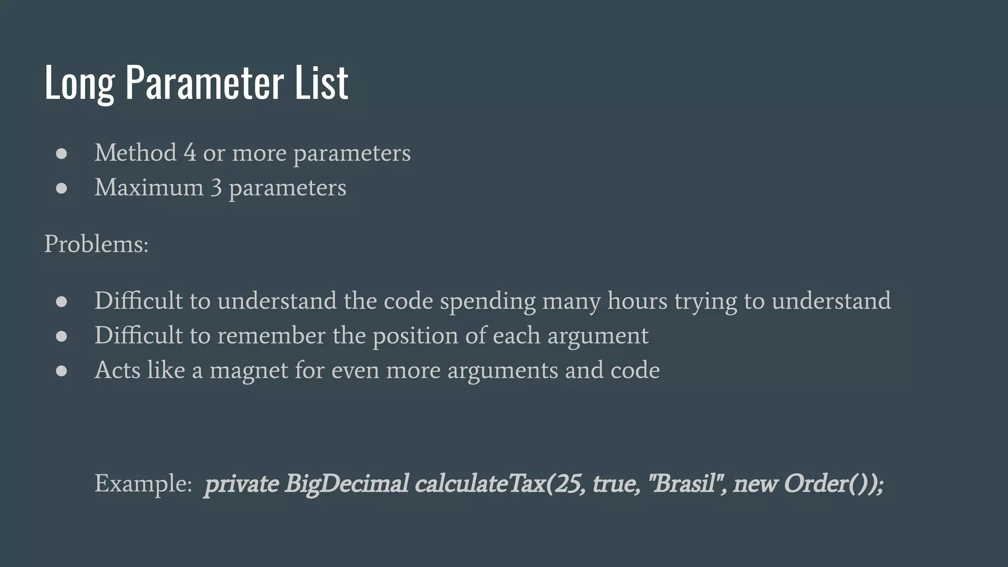 Long Parameter List
● Method 4 or more parameters
● Maximum 3 parameters
Problems:
● Diﬃcult to understand the code spending many hours trying to understand
● Diﬃcult to remember the position of each argument
● Acts like a magnet for even more arguments and code
Example: private BigDecimal calculateTax(25, true, "Brasil", new Order());
 