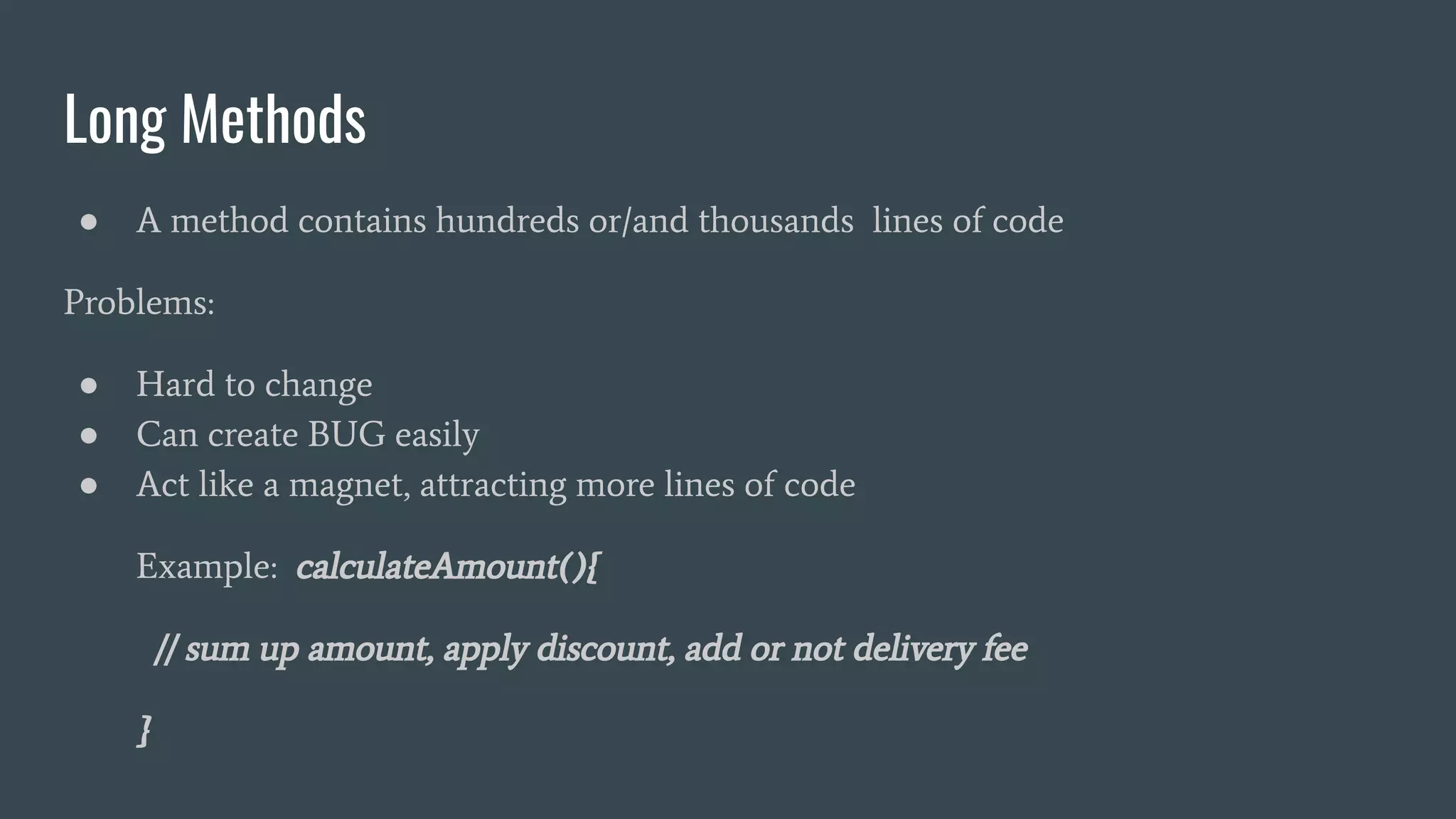 Long Methods
● A method contains hundreds or/and thousands lines of code
Problems:
● Hard to change
● Can create BUG easily
● Act like a magnet, attracting more lines of code
Example: calculateAmount(){
// sum up amount, apply discount, add or not delivery fee
}
 