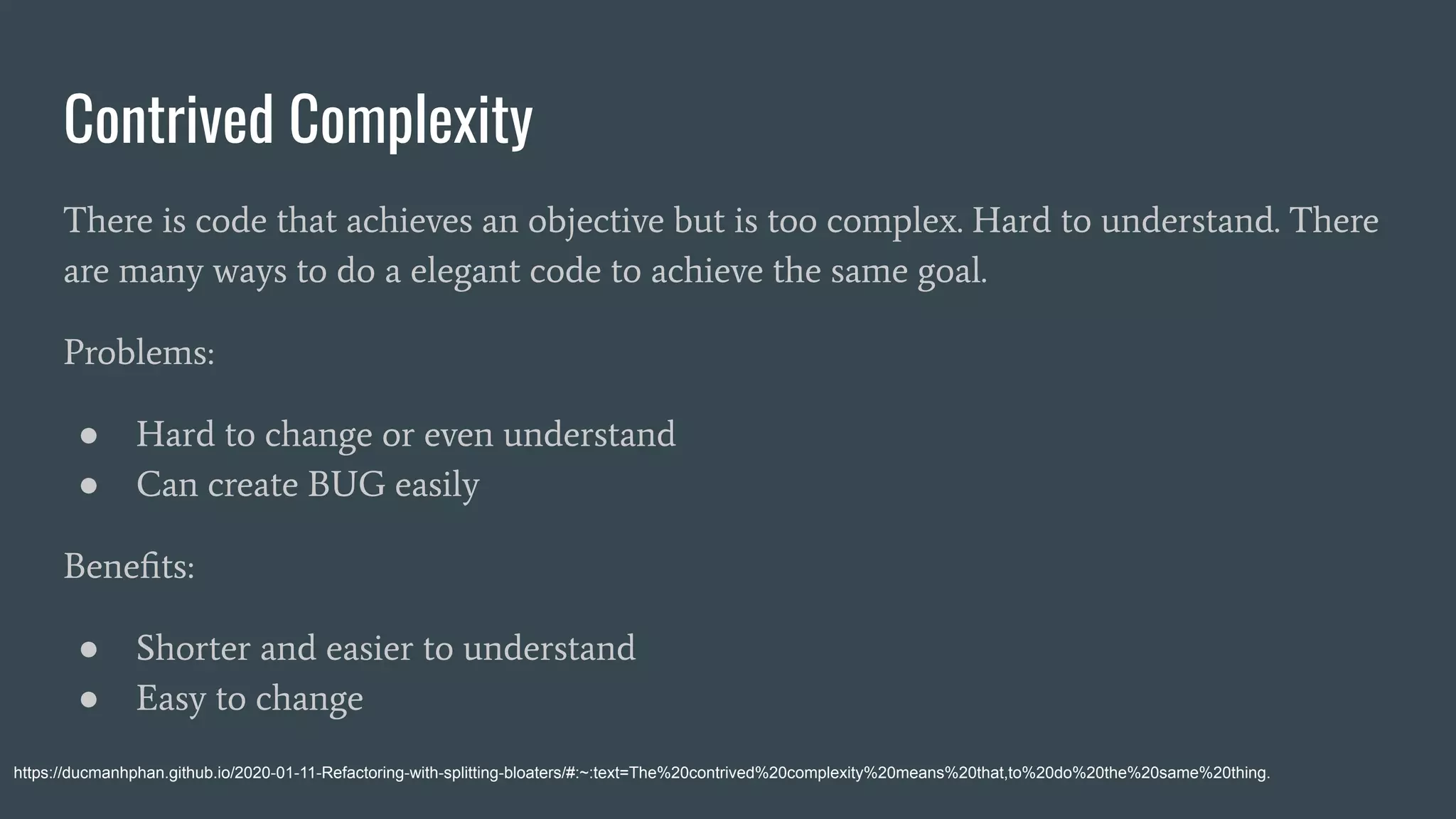 Contrived Complexity
There is code that achieves an objective but is too complex. Hard to understand. There
are many ways to do a elegant code to achieve the same goal.
Problems:
● Hard to change or even understand
● Can create BUG easily
Beneﬁts:
● Shorter and easier to understand
● Easy to change
https://ducmanhphan.github.io/2020-01-11-Refactoring-with-splitting-bloaters/#:~:text=The%20contrived%20complexity%20means%20that,to%20do%20the%20same%20thing.
 