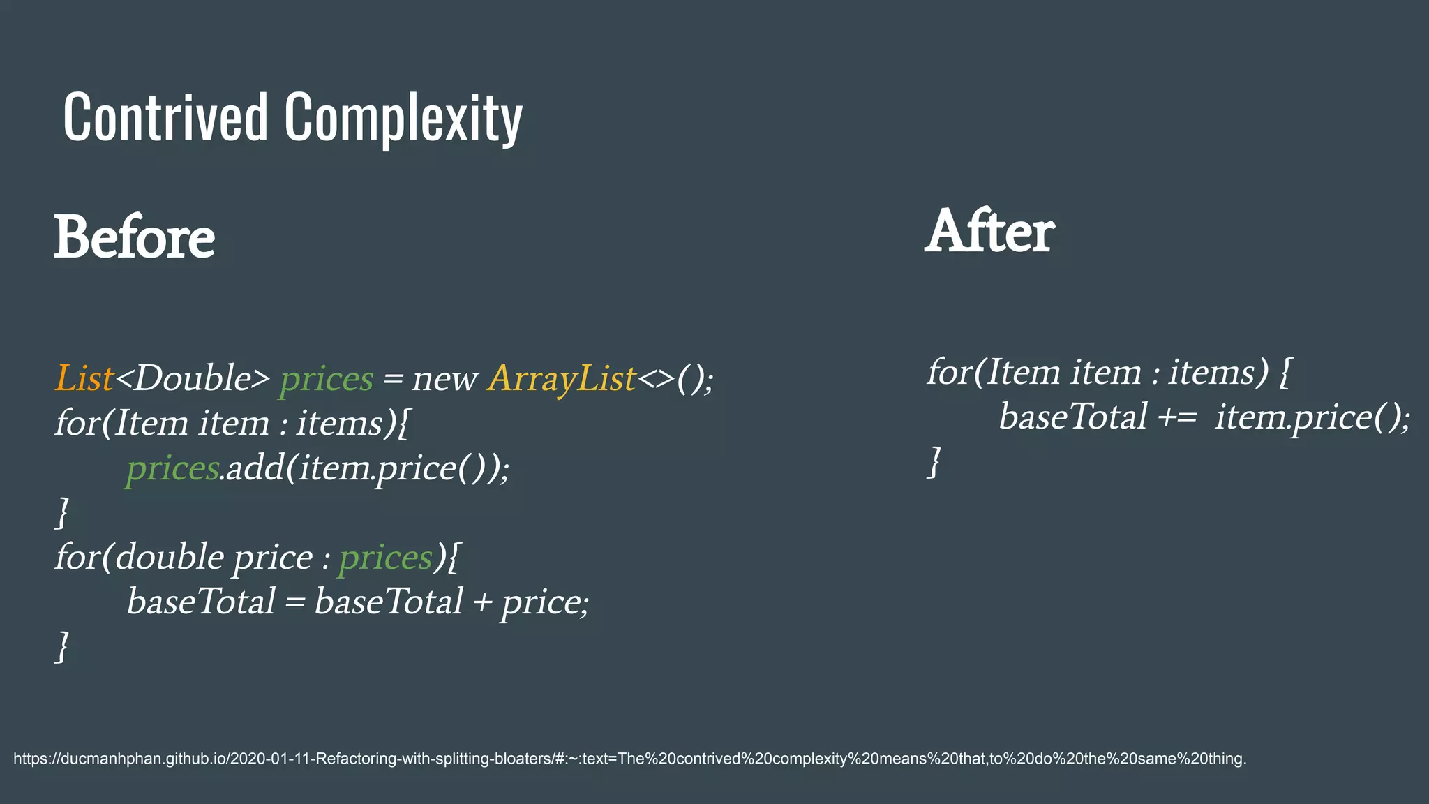 Contrived Complexity
https://ducmanhphan.github.io/2020-01-11-Refactoring-with-splitting-bloaters/#:~:text=The%20contrived%20complexity%20means%20that,to%20do%20the%20same%20thing.
Before
List<Double> prices = new ArrayList<>();
for(Item item : items){
prices.add(item.price());
}
for(double price : prices){
baseTotal = baseTotal + price;
}
After
for(Item item : items) {
baseTotal += item.price();
}
 
