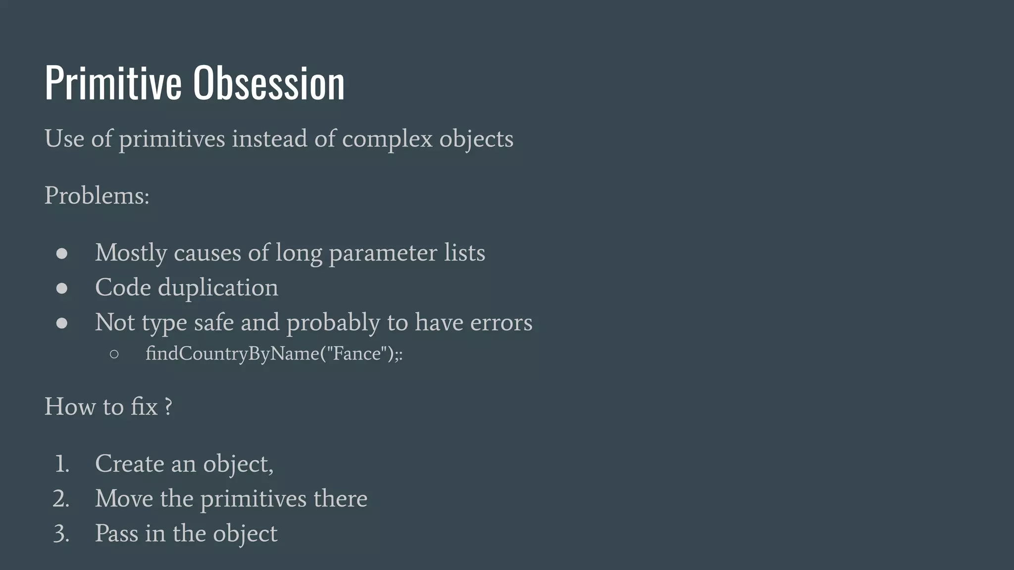Primitive Obsession
Use of primitives instead of complex objects
Problems:
● Mostly causes of long parameter lists
● Code duplication
● Not type safe and probably to have errors
○ ﬁndCountryByName("Fance");:
How to ﬁx ?
1. Create an object,
2. Move the primitives there
3. Pass in the object
 