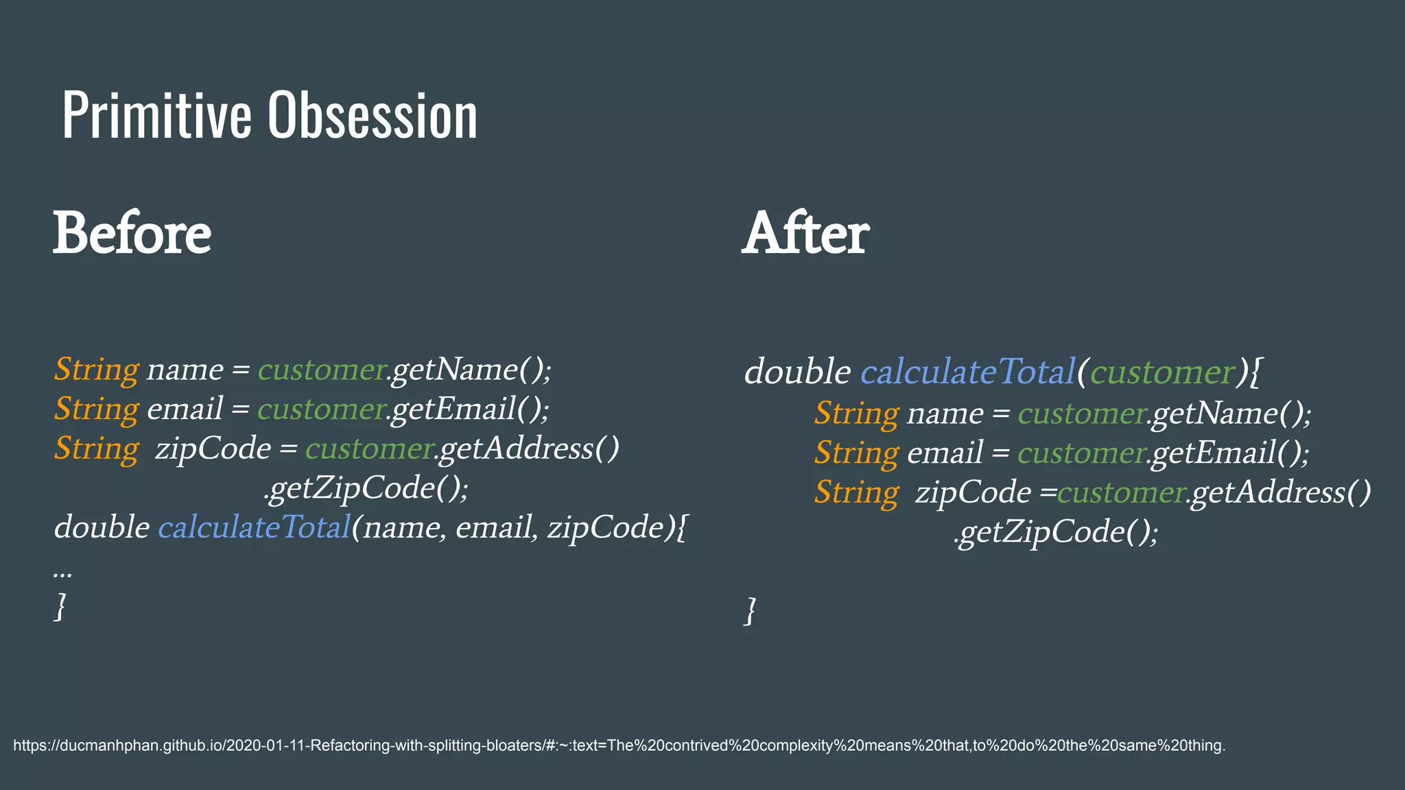 Primitive Obsession
https://ducmanhphan.github.io/2020-01-11-Refactoring-with-splitting-bloaters/#:~:text=The%20contrived%20complexity%20means%20that,to%20do%20the%20same%20thing.
Before
String name = customer.getName();
String email = customer.getEmail();
String zipCode = customer.getAddress()
.getZipCode();
double calculateTotal(name, email, zipCode){
…
}
After
double calculateTotal(customer){
String name = customer.getName();
String email = customer.getEmail();
String zipCode =customer.getAddress()
.getZipCode();
}
 