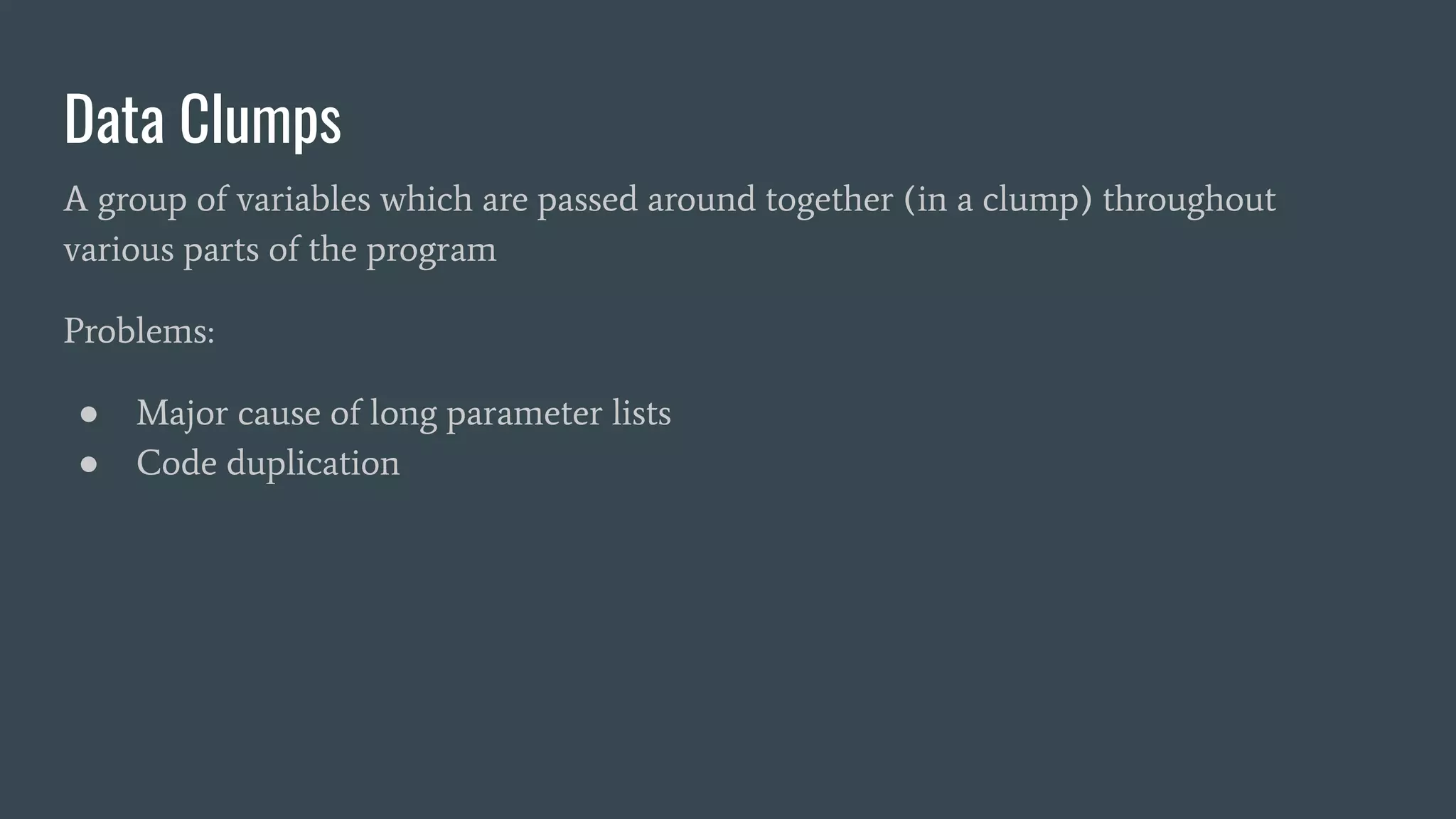 Data Clumps
A group of variables which are passed around together (in a clump) throughout
various parts of the program
Problems:
● Major cause of long parameter lists
● Code duplication
 
