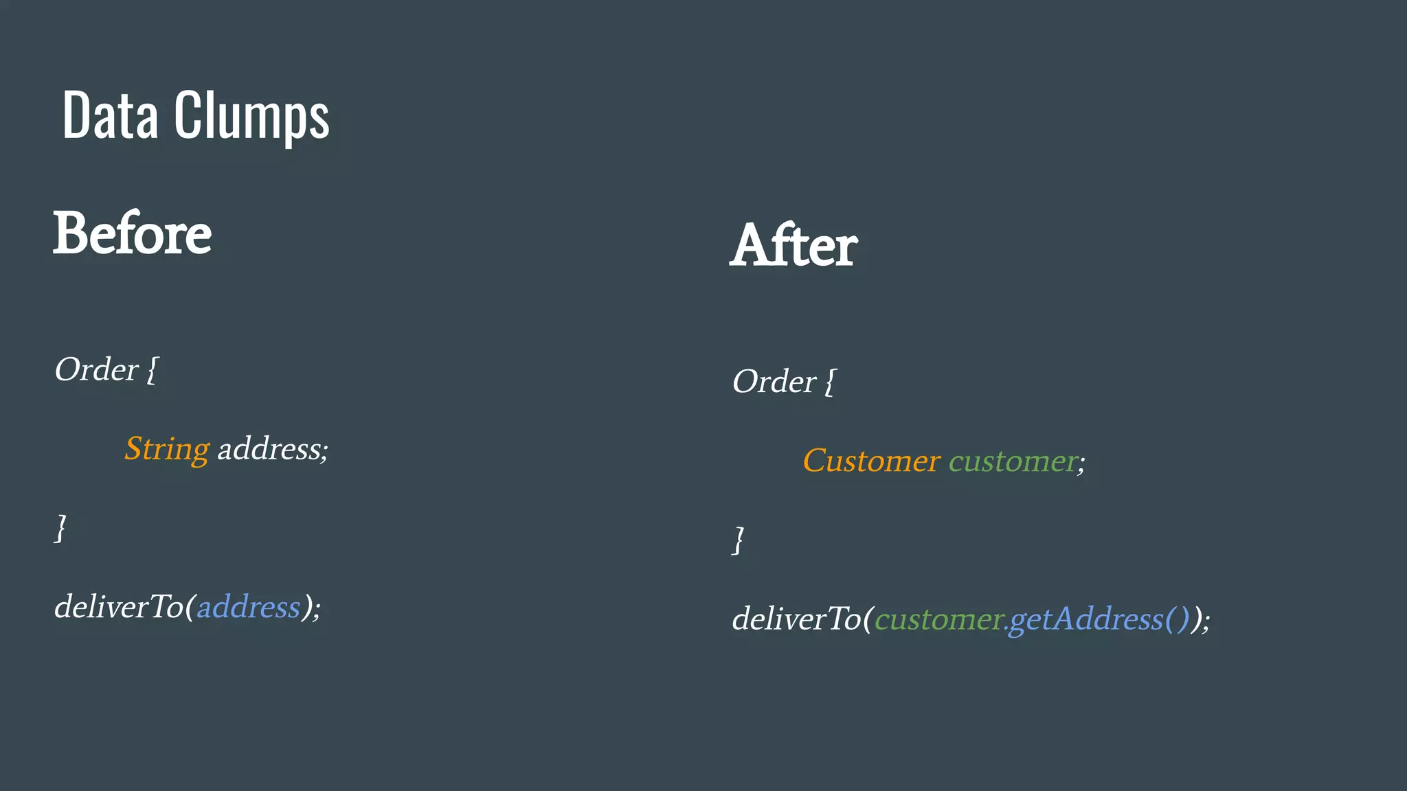 Data Clumps
Before
Order {
String address;
}
deliverTo(address);
After
Order {
Customer customer;
}
deliverTo(customer.getAddress());
 