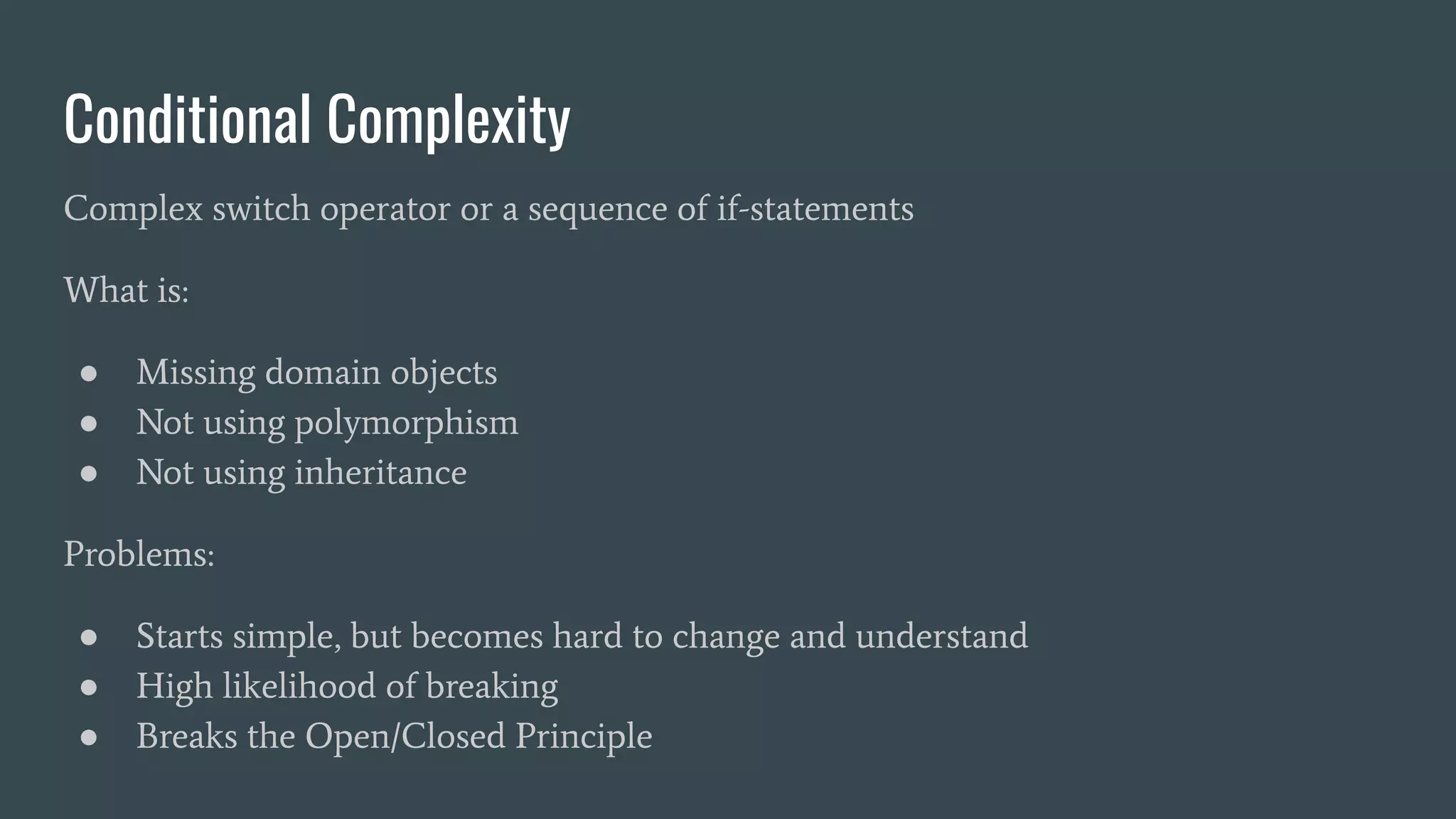 Conditional Complexity
Complex switch operator or a sequence of if-statements
What is:
● Missing domain objects
● Not using polymorphism
● Not using inheritance
Problems:
● Starts simple, but becomes hard to change and understand
● High likelihood of breaking
● Breaks the Open/Closed Principle
 
