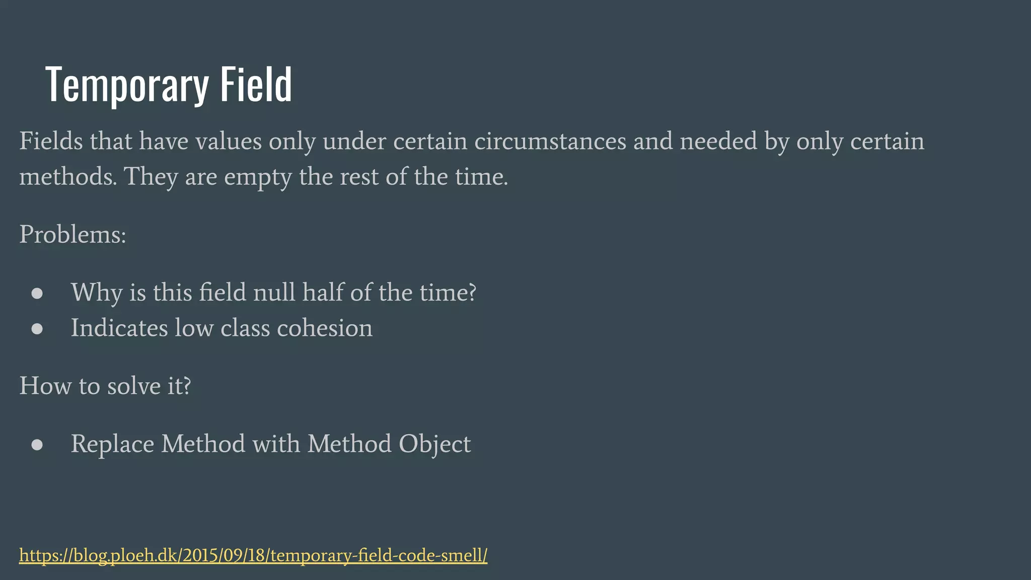 Temporary Field
Fields that have values only under certain circumstances and needed by only certain
methods. They are empty the rest of the time.
Problems:
● Why is this ﬁeld null half of the time?
● Indicates low class cohesion
How to solve it?
● Replace Method with Method Object
https://blog.ploeh.dk/2015/09/18/temporary-ﬁeld-code-smell/
 
