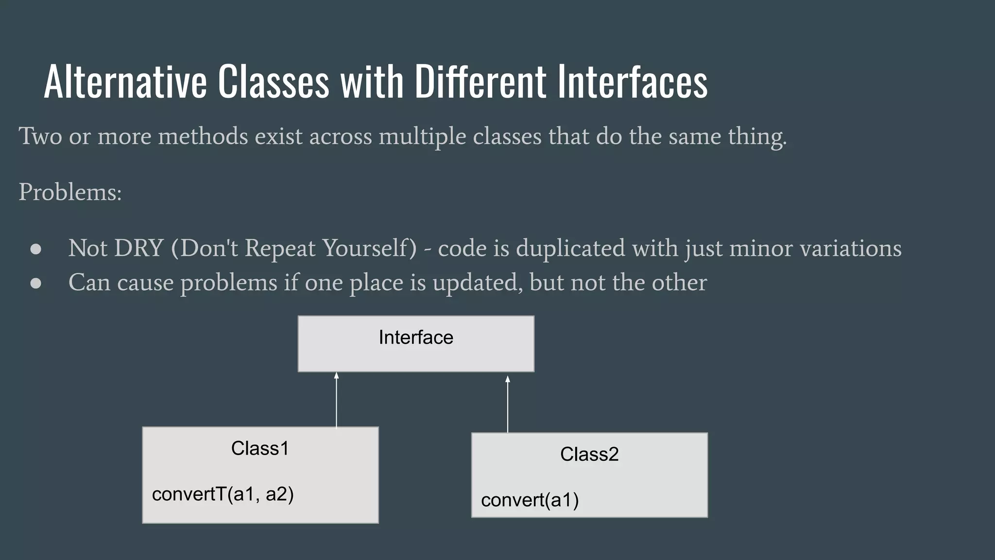 Alternative Classes with Different Interfaces
Two or more methods exist across multiple classes that do the same thing.
Problems:
● Not DRY (Don't Repeat Yourself) - code is duplicated with just minor variations
● Can cause problems if one place is updated, but not the other
Interface
Class1
convertT(a1, a2)
Class2
convert(a1)
 