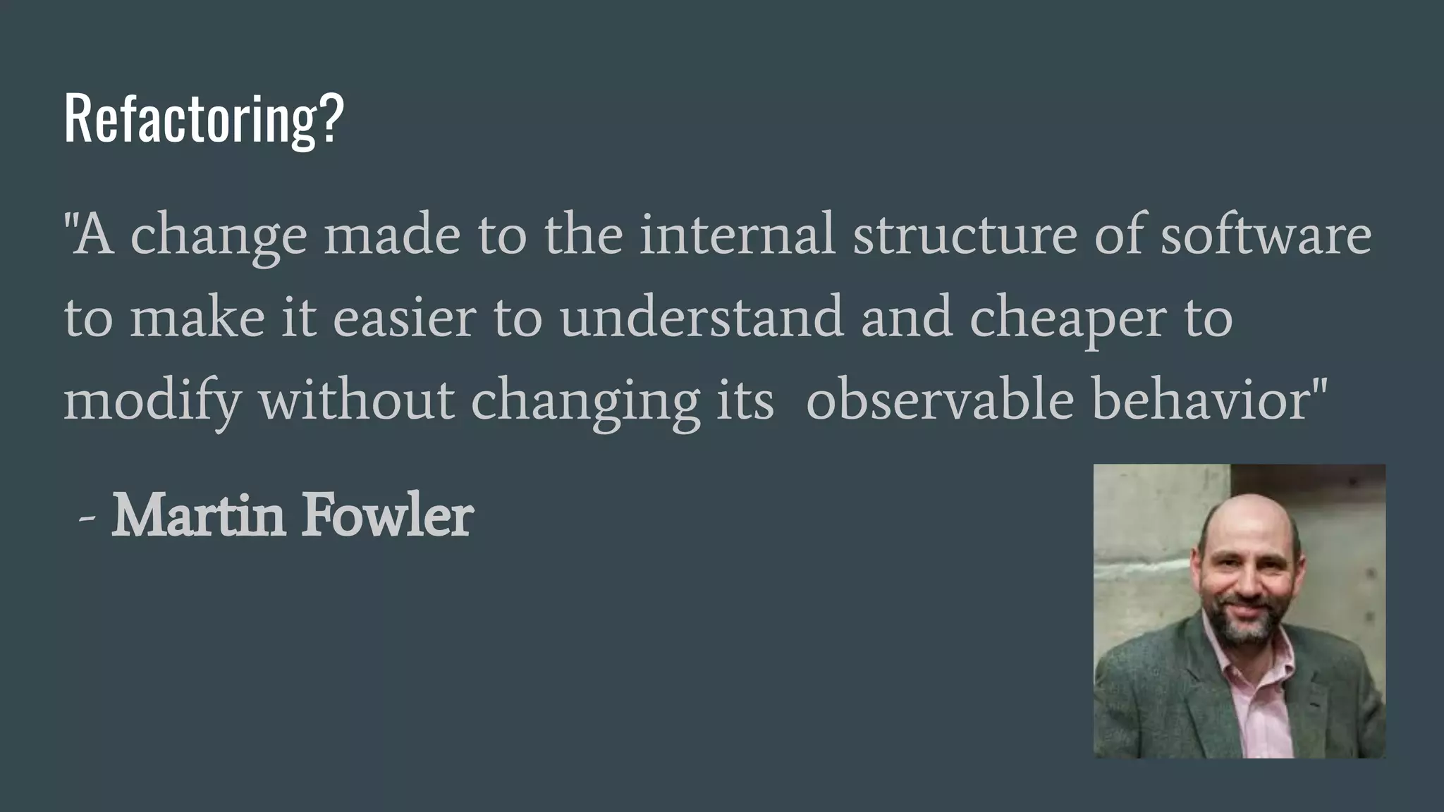 Refactoring?
"A change made to the internal structure of software
to make it easier to understand and cheaper to
modify without changing its observable behavior"
- Martin Fowler
 