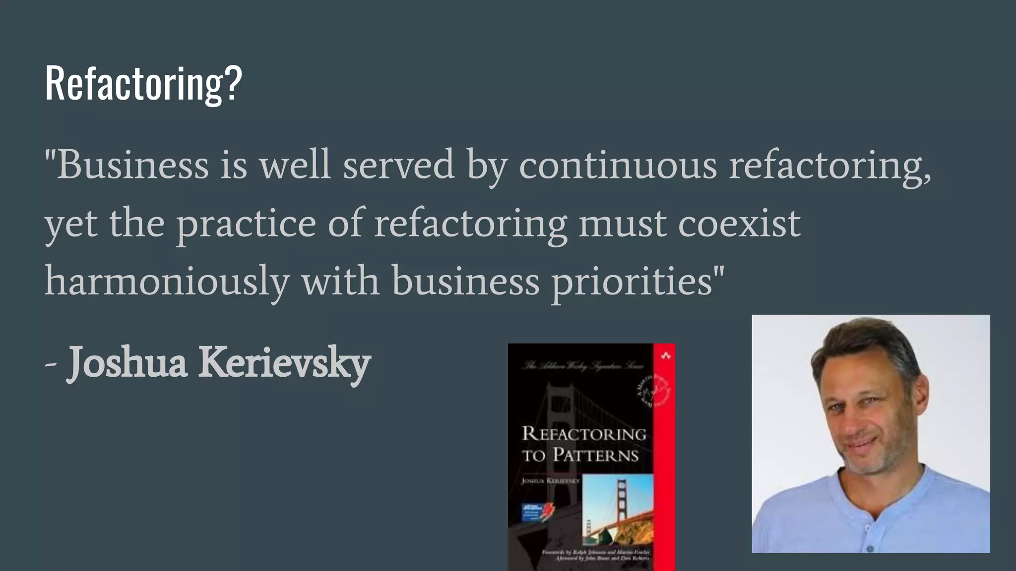 Refactoring?
"Business is well served by continuous refactoring,
yet the practice of refactoring must coexist
harmoniously with business priorities"
- Joshua Kerievsky
 