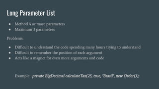 Long Parameter List
● Method 4 or more parameters
● Maximum 3 parameters
Problems:
● Diﬃcult to understand the code spending many hours trying to understand
● Diﬃcult to remember the position of each argument
● Acts like a magnet for even more arguments and code
Example: private BigDecimal calculateTax(25, true, "Brasil", new Order());
 