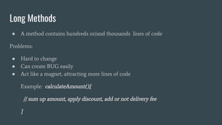 Long Methods
● A method contains hundreds or/and thousands lines of code
Problems:
● Hard to change
● Can create BUG easily
● Act like a magnet, attracting more lines of code
Example: calculateAmount(){
// sum up amount, apply discount, add or not delivery fee
}
 