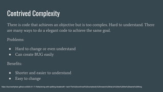 Contrived Complexity
There is code that achieves an objective but is too complex. Hard to understand. There
are many ways to do a elegant code to achieve the same goal.
Problems:
● Hard to change or even understand
● Can create BUG easily
Beneﬁts:
● Shorter and easier to understand
● Easy to change
https://ducmanhphan.github.io/2020-01-11-Refactoring-with-splitting-bloaters/#:~:text=The%20contrived%20complexity%20means%20that,to%20do%20the%20same%20thing.
 