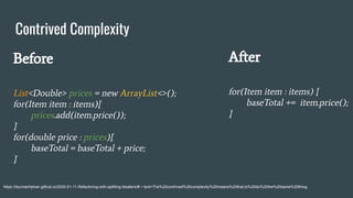 Contrived Complexity
https://ducmanhphan.github.io/2020-01-11-Refactoring-with-splitting-bloaters/#:~:text=The%20contrived%20complexity%20means%20that,to%20do%20the%20same%20thing.
Before
List<Double> prices = new ArrayList<>();
for(Item item : items){
prices.add(item.price());
}
for(double price : prices){
baseTotal = baseTotal + price;
}
After
for(Item item : items) {
baseTotal += item.price();
}
 