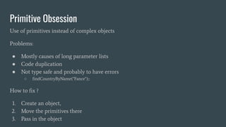 Primitive Obsession
Use of primitives instead of complex objects
Problems:
● Mostly causes of long parameter lists
● Code duplication
● Not type safe and probably to have errors
○ ﬁndCountryByName("Fance");:
How to ﬁx ?
1. Create an object,
2. Move the primitives there
3. Pass in the object
 