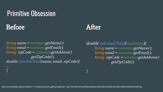 Primitive Obsession
https://ducmanhphan.github.io/2020-01-11-Refactoring-with-splitting-bloaters/#:~:text=The%20contrived%20complexity%20means%20that,to%20do%20the%20same%20thing.
Before
String name = customer.getName();
String email = customer.getEmail();
String zipCode = customer.getAddress()
.getZipCode();
double calculateTotal(name, email, zipCode){
…
}
After
double calculateTotal(customer){
String name = customer.getName();
String email = customer.getEmail();
String zipCode =customer.getAddress()
.getZipCode();
}
 