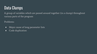 Data Clumps
A group of variables which are passed around together (in a clump) throughout
various parts of the program
Problems:
● Major cause of long parameter lists
● Code duplication
 