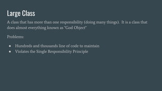 Large Class
A class that has more than one responsibility (doing many things). It is a class that
does almost everything known as "God Object"
Problems:
● Hundreds and thousands line of code to maintain
● Violates the Single Responsibility Principle
 