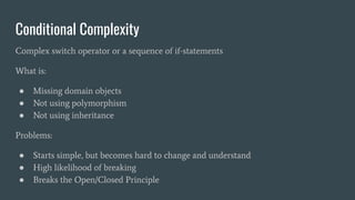 Conditional Complexity
Complex switch operator or a sequence of if-statements
What is:
● Missing domain objects
● Not using polymorphism
● Not using inheritance
Problems:
● Starts simple, but becomes hard to change and understand
● High likelihood of breaking
● Breaks the Open/Closed Principle
 