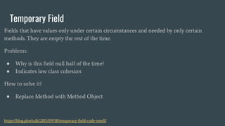 Temporary Field
Fields that have values only under certain circumstances and needed by only certain
methods. They are empty the rest of the time.
Problems:
● Why is this ﬁeld null half of the time?
● Indicates low class cohesion
How to solve it?
● Replace Method with Method Object
https://blog.ploeh.dk/2015/09/18/temporary-ﬁeld-code-smell/
 