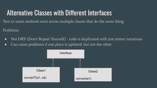 Alternative Classes with Different Interfaces
Two or more methods exist across multiple classes that do the same thing.
Problems:
● Not DRY (Don't Repeat Yourself) - code is duplicated with just minor variations
● Can cause problems if one place is updated, but not the other
Interface
Class1
convertT(a1, a2)
Class2
convert(a1)
 