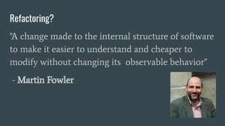 Refactoring?
"A change made to the internal structure of software
to make it easier to understand and cheaper to
modify without changing its observable behavior"
- Martin Fowler
 