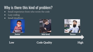 Why is there this kind of problem?
● Small experience from who wrote the code
● Lazy coding
● Small deadlines
Low Code Quality High
Junior Mid-level Senior
 