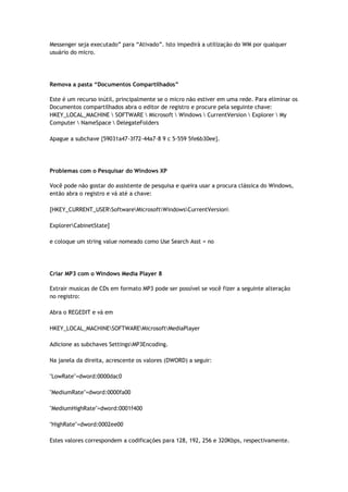 Messenger seja executado” para “Ativado”. Isto impedirá a utilização do WM por qualquer
usuário do micro.




Remova a pasta “Documentos Compartilhados”

Este é um recurso inútil, principalmente se o micro não estiver em uma rede. Para eliminar os
Documentos compartilhados abra o editor de registro e procure pela seguinte chave:
HKEY_LOCAL_MACHINE  SOFTWARE  Microsoft  Windows  CurrentVersion  Explorer  My
Computer  NameSpace  DelegateFolders

Apague a subchave {59031a47-3f72-44a7-8 9 c 5-559 5fe6b30ee}.




Problemas com o Pesquisar do Windows XP

Você pode não gostar do assistente de pesquisa e queira usar a procura clássica do Windows,
então abra o registro e vá até a chave:

[HKEY_CURRENT_USERSoftwareMicrosoftWindowsCurrentVersion

ExplorerCabinetState]

e coloque um string value nomeado como Use Search Asst = no




Criar MP3 com o Windows Media Player 8

Extrair musicas de CDs em formato MP3 pode ser possível se você fizer a seguinte alteração
no registro:

Abra o REGEDIT e vá em

HKEY_LOCAL_MACHINESOFTWAREMicrosoftMediaPlayer

Adicione as subchaves SettingsMP3Encoding.

Na janela da direita, acrescente os valores (DWORD) a seguir:

"LowRate"=dword:0000dac0

"MediumRate"=dword:0000fa00

"MediumHighRate"=dword:0001f400

"HighRate"=dword:0002ee00

Estes valores correspondem a codificações para 128, 192, 256 e 320Kbps, respectivamente.
 